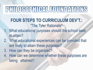 FOUR STEPS TO CURRICULUM DEV’T.:
"The Tyler Rationale"
1. What educational purposes should the school seek
to attain?
2. What educational experiences can be provided that
are likely to attain these purposes?
3. How can they be organized?
4. How can we determine whether these purposes are
being attained?
 