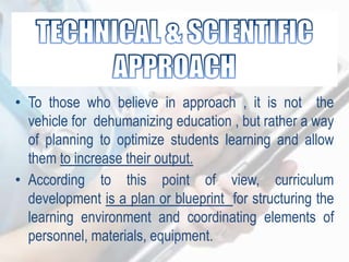 • To those who believe in approach , it is not the
vehicle for dehumanizing education , but rather a way
of planning to optimize students learning and allow
them to increase their output.
• According to this point of view, curriculum
development is a plan or blueprint for structuring the
learning environment and coordinating elements of
personnel, materials, equipment.
 