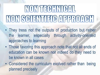 • They tress not the outputs of production but rather
the learner, especially through activity-oriented
approaches to learning
• Those favoring this approach note that not all ends of
education can be known nor indeed do they need to
be known in all cases
• Considered the curriculum evolved rather than being
planned precisely
 