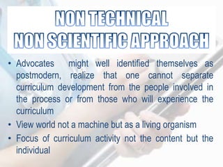 • Advocates might well identified themselves as
postmodern, realize that one cannot separate
curriculum development from the people involved in
the process or from those who will experience the
curriculum
• View world not a machine but as a living organism
• Focus of curriculum activity not the content but the
individual
 