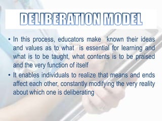• In this process, educators make known their ideas
and values as to what is essential for learning and
what is to be taught, what contents is to be praised
and the very function of itself
• It enables individuals to realize that means and ends
affect each other, constantly modifying the very reality
about which one is deliberating
 