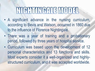 • A significant advance in the nursing curriculum,
according to Bevis and Watson, occurred in 1860 due
to the influence of Florence Nightingale.
• There was a year of training and a probationary
period, followed by three years of hospital service.
• Curriculum was based upon the development of 12
personal characteristics and 13 functions and skills.
Most experts consider it a well-organized and highly-
structured curriculum, and it was accepted worldwide.
 