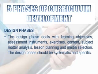 DESIGN PHASES
• The design phase deals with learning objectives,
assessment instruments, exercises, content, subject
matter analysis, lesson planning and media selection.
The design phase should be systematic and specific.
 