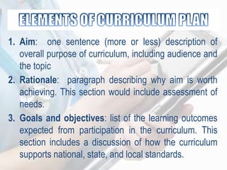 1. Aim: one sentence (more or less) description of
overall purpose of curriculum, including audience and
the topic
2. Rationale: paragraph describing why aim is worth
achieving. This section would include assessment of
needs.
3. Goals and objectives: list of the learning outcomes
expected from participation in the curriculum. This
section includes a discussion of how the curriculum
supports national, state, and local standards.
 