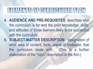 4. AUDIENCE AND PRE-REQUISITES: describes who
the curriculum is for and the prior knowledge, skills,
and attitudes of those learners likely to be successful
with the curriculum.
5. SUBJECT-MATTER DESCRIPTION: designation of
what area of content, facts, arena of endeavor, that
the curriculum deals with. (This is a further
elaboration of the "topic" description in the Aim.)
 