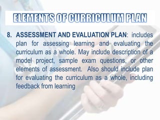 8. ASSESSMENT AND EVALUATION PLAN: includes
plan for assessing learning and evaluating the
curriculum as a whole. May include description of a
model project, sample exam questions, or other
elements of assessment. Also should include plan
for evaluating the curriculum as a whole, including
feedback from learning
 