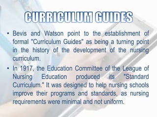 • Bevis and Watson point to the establishment of
formal "Curriculum Guides" as being a turning point
in the history of the development of the nursing
curriculum.
• In 1917, the Education Committee of the League of
Nursing Education produced its "Standard
Curriculum." It was designed to help nursing schools
improve their programs and standards, as nursing
requirements were minimal and not uniform.
 