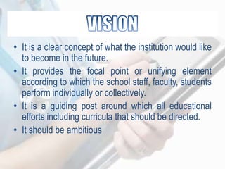 • It is a clear concept of what the institution would like
to become in the future.
• It provides the focal point or unifying element
according to which the school staff, faculty, students
perform individually or collectively.
• It is a guiding post around which all educational
efforts including curricula that should be directed.
• It should be ambitious
 