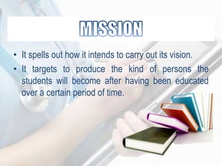 • It spells out how it intends to carry out its vision.
• It targets to produce the kind of persons the
students will become after having been educated
over a certain period of time.
 