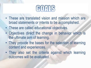 • These are translated vision and mission which are
broad statements or intents to be accomplished.
• These are called educational objectives.
• Objectives direct the change in behavior which is
the ultimate aim of learning.
• They provide the bases for the selection of learning
content and experiences.
• They also set the criteria against which learning
outcomes will be evaluated.
 