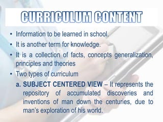 • Information to be learned in school.
• It is another term for knowledge.
• It is a collection of facts, concepts generalization,
principles and theories
• Two types of curriculum
a. SUBJECT CENTERED VIEW – It represents the
repository of accumulated discoveries and
inventions of man down the centuries, due to
man‟s exploration of his world.
 