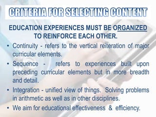 EDUCATION EXPERIENCES MUST BE ORGANIZED
TO REINFORCE EACH OTHER.
• Continuity - refers to the vertical reiteration of major
curricular elements.
• Sequence - refers to experiences built upon
preceding curricular elements but in more breadth
and detail.
• Integration - unified view of things. Solving problems
in arithmetic as well as in other disciplines.
• We aim for educational effectiveness & efficiency.
 