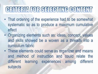 • That ordering of the experience had to be somewhat
systematic so as to produce a maximum cumulative
effect
• Organizing elements such as: ideas, concept, values
and skills showed be a woven as a threads into a
curriculum fabric
• These elements could serve as organizer and means
and method of instruction and could relate the
different learning experiences among different
subjects
 