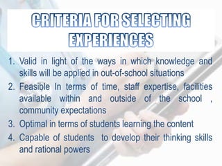 1. Valid in light of the ways in which knowledge and
skills will be applied in out-of-school situations
2. Feasible In terms of time, staff expertise, facilities
available within and outside of the school ,
community expectations
3. Optimal in terms of students learning the content
4. Capable of students to develop their thinking skills
and rational powers
 