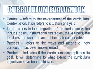 • Context – refers to the environment of the curriculum.
Context evaluation refers to situation analysis
• Input – refers to the integration of the curriculum which
include goals, instructional strategies, the learners, the
teachers, the contents and all the materials needed
• Process – refers to the ways and means of how
curriculum has been implemented.
• Product – Indicates if the curriculum accomplishes its
goal. It will determine to what extent the curriculum
objectives have been achieved.
 
