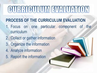 PROCESS OF THE CURRICULUM EVALUATION
1. Focus on one particular component of the
curriculum
2. Collect or gather information
3. Organize the information
4. Analyze information
5. Report the information
 