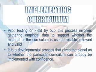 • Pilot Testing or Field try out- this process involves
gathering empirical data to support whether the
material or the curriculum is useful, reliable, relevant
and valid
• It is a developmental process that gives the signal as
to whether the particular curriculum can already be
implemented with confidence.
 