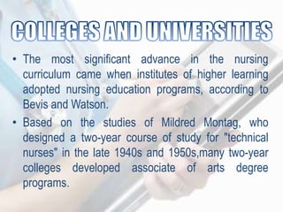 • The most significant advance in the nursing
curriculum came when institutes of higher learning
adopted nursing education programs, according to
Bevis and Watson.
• Based on the studies of Mildred Montag, who
designed a two-year course of study for "technical
nurses" in the late 1940s and 1950s,many two-year
colleges developed associate of arts degree
programs.
 
