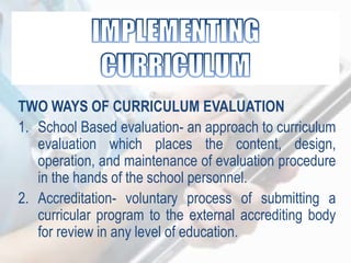 TWO WAYS OF CURRICULUM EVALUATION
1. School Based evaluation- an approach to curriculum
evaluation which places the content, design,
operation, and maintenance of evaluation procedure
in the hands of the school personnel.
2. Accreditation- voluntary process of submitting a
curricular program to the external accrediting body
for review in any level of education.
 