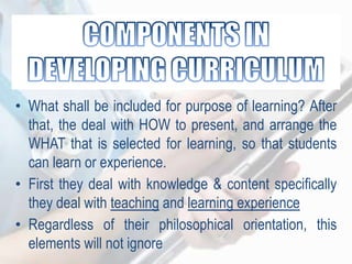 • What shall be included for purpose of learning? After
that, the deal with HOW to present, and arrange the
WHAT that is selected for learning, so that students
can learn or experience.
• First they deal with knowledge & content specifically
they deal with teaching and learning experience
• Regardless of their philosophical orientation, this
elements will not ignore
 