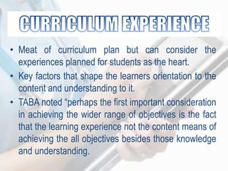 • Meat of curriculum plan but can consider the
experiences planned for students as the heart.
• Key factors that shape the learners orientation to the
content and understanding to it.
• TABA noted “perhaps the first important consideration
in achieving the wider range of objectives is the fact
that the learning experience not the content means of
achieving the all objectives besides those knowledge
and understanding.
 