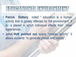 • Patrick Slattery noted “ education is a human
activity that is greatly affected by the environment” It
is a placed in which individual affects their inner
experiences
• John Holt pointed out space “creates activity‟‟ it
allows students „‟to generate places and moods‟‟.
 