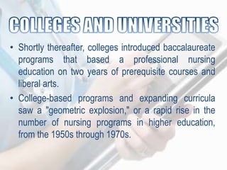 • Shortly thereafter, colleges introduced baccalaureate
programs that based a professional nursing
education on two years of prerequisite courses and
liberal arts.
• College-based programs and expanding curricula
saw a "geometric explosion," or a rapid rise in the
number of nursing programs in higher education,
from the 1950s through 1970s.
 