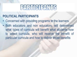 POLITICAL PARTICIPANTS
• Concerned with providing programs to the learners.
• Both educators and non educators, will determined
what types of curricula will benefit what students how
to select curricula, who will receive the benefit of
particular curricula and how to deliver those benefits
 