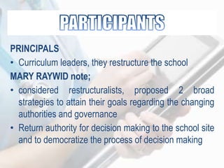 PRINCIPALS
• Curriculum leaders, they restructure the school
MARY RAYWID note;
• considered restructuralists, proposed 2 broad
strategies to attain their goals regarding the changing
authorities and governance
• Return authority for decision making to the school site
and to democratize the process of decision making
 