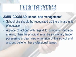 JOHN GOODLAD “school site management”
• School site should be recognized as the primary unit
of education
• A place of action” with regard to curriculum decision
making, then the principal must be a visionary leader
possessing a clear view of mission of the school and
a strong belief on her professional values
 