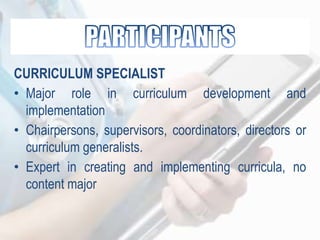 CURRICULUM SPECIALIST
• Major role in curriculum development and
implementation
• Chairpersons, supervisors, coordinators, directors or
curriculum generalists.
• Expert in creating and implementing curricula, no
content major
 