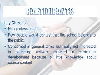 Lay Citizens
• Non professionals
• Few people would contest that the school belongs to
the public
• Concerned in general terms but really not interested
in becoming actively engaged in curriculum
development because of little knowledge about
course content
 