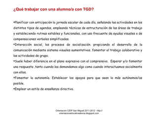 Orientación CEIP San Miguel 2011-2012 - http://orientacioneducativaabona.blogspot.com ¿Qué trabajar con una alumno/a con TGD? Planificar con anticipación la jornada escolar de cada día, señalando las actividades en los distintos tipos de agendas, empleando técnicas de estructuración de las áreas de trabajo y estableciendo rutinas estables y funcionales, con uso frecuente de ayudas visuales o de compensaciones verbales simplificadas. Interacción social, los procesos de socialización. propiciando el desarrollo de la comunicación mediante sistema visuales aumentativos. fomentar el trabajo colaborativo y las actividades de grupo. Suele haber diferencia en el plano expresivo con el comprensivo.  Esperar y/o fomentar una respuesta ,tanto cuando les demandamos algo como cuando interactuamos socialmente con ellos. Fomentar la autonomía. Establecer los apoyos para que sean lo más autónomos/as posible. Emplear un estilo de enseñanza directivo.  