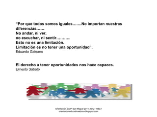 Orientación CEIP San Miguel 2011-2012 - http://orientacioneducativaabona.blogspot.com “ Por que todos somos iguales…….No importan nuestras diferencias……  No andar, ni ver,  no escuchar, ni sentir………..  Esto no es una limitación.  Limitación es no tener una oportunidad”.  Eduardo Galeano  El derecho a tener oportunidades nos hace capaces.  Ernesto Sábato 