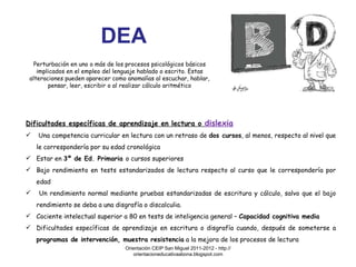 DEA Perturbación en uno o más de los procesos psicológicos básicos implicados en el empleo del lenguaje hablado o escrito. Estas alteraciones pueden aparecer como anomalías al escuchar, hablar, pensar, leer, escribir o al realizar cálculo aritmético Dificultades específicas de aprendizaje en lectura o  dislexia Una competencia curricular en lectura con un retraso de  dos cursos , al menos, respecto al nivel que le correspondería por su edad cronológica Estar en  3º de Ed. Primaria  o cursos superiores Bajo rendimiento en tests estandarizados de lectura respecto al curso que le correspondería por edad  Un rendimiento normal mediante pruebas estandarizadas de escritura y cálculo, salvo que el bajo rendimiento se deba a una disgrafía o discalculia. Cociente intelectual superior a 80 en tests de inteligencia general –  Capacidad cognitiva media Dificultades específicas de aprendizaje en escritura o disgrafía cuando, después de someterse a  programas de intervención, muestra resistencia  a la mejora de los procesos de lectura Orientación CEIP San Miguel 2011-2012 - http://orientacioneducativaabona.blogspot.com 