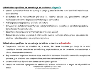 Dificultades específicas de aprendizaje en escritura o  disgrafía Desfase curricular (al menos dos cursos) en Lengua y, específicamente en los contenidos relacionados con la escritura Dificultades en la representación grafémica de palabras aisladas que, generalmente, reflejan habilidades insuficientes de procesamiento fonológico u ortográfico Podrían presentarse problemas asociados a la lectura. Influye en: dificultades en la escritura de frases gramaticalmente correctas, de párrafos organizados y de textos escritos estructurados. Cociente intelectual superior a 80 en tests de inteligencia general Después de someterse a programas de intervención, muestra resistencia a la mejora de los procesos de escritura y además presenta las condiciones anteriores Dificultades específicas de aprendizaje del cálculo aritmético o  discalculia Competencia curricular en aritmética de, al menos,  dos cursos  escolares por debajo de su edad cronológica. desfase curricular en matemáticas y, específicamente, en los contenidos relacionados con el cálculo y razonamiento aritmético. Bajo rendimiento en pruebas estandarizadas, en el cálculo operatorio de adición, sustracción, multiplicación y división, y en ocasiones en la comprensión de problemas verbales aritméticos cociente intelectual superior a 80 en test de inteligencia general Después de someterse a programas de intervención, muestra resistencia a la mejora de los procesos de cálculo Orientación CEIP San Miguel 2011-2012 - http://orientacioneducativaabona.blogspot.com 