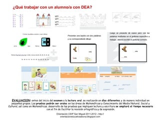¿Qué trabajar con un alumno/a con DEA? EVALUACION :  antes del inicio del  examen  a la  lectura oral . se realizarán en  días diferentes  y de manera individual en pequeños grupos. Las  pruebas podrán ser orales  en las áreas de Matemáticas y Conocimiento del Medio Natural, Social y Cultural, así como en Matemáticas .  desarrollo de las pruebas que impliquen lectura y escritura  se ampliará el tiempo necesario  con el fin de facilitar la revisión ortográfica y de expresión. Orientación CEIP San Miguel 2011-2012 - http://orientacioneducativaabona.blogspot.com 