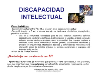 DISCAPACIDAD INTELECTUAL Características: Cociente intelectual entre 70 y 75, o inferior, en su capacidad intelectual Percentil inferior a 5 en, al menos, una de las destrezas adaptativas conceptuales, prácticas o sociales:  vida en la comunidad, habilidades para la vida personal: autonomía personal especialmente en el marco del hogar, la alimentación, el vestido o el aseo personal.; incluyen también destrezas motoras, como la motricidad fina y gruesa relativas a movilidad, forma física, coordinación motora general, coordinación visomotora y precisión de movimientos. Habilidades sociales y comunicativas implicadas en la interacción social de distintos entornos y, también comprensión y expresión del lenguaje oral y escrito. Antes de los 18 años de edad. ¿Qué trabajar con un alumno/a con DI? - Aprendizajes funcionales. Es importante que aprenda, si tiene capacidades, a leer y escribir, pero más importante que tenga  autonomía  para el vestido, alimentación, relacionarme con los demás, desplazarme por los contextos más cercanos…. Orientación CEIP San Miguel 2011-2012 - http://orientacioneducativaabona.blogspot.com 