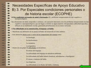 d) Por condiciones personales de salud o funcionales (Ej.: problemas intrapersonales de tipo cognitivo o
neuropsicológico)
Sus alteraciones de salud, temporales o crónicas, o de ejecución funcional como los problemas intrapersonales de tipo
cognitivo o neuropsicológicos, que sin llegar a concluir en algún trastorno, discapacidad o dificultad específica,
influyen en su rendimiento escolar, generando perturbaciones en su avance curricular.
e) Por dificultades en la comunicación, el lenguaje o el habla.
- Manifiesta una alteración de las pautas normales del desarrollo en estos ámbitos.
- Esta alteración afecta a uno o varios de los componentes del sistema como:
– La fonología.
– La morfosintaxis
– La semántica
– La pragmática
- Dentro de este grupo de dificultades se encuentran:
– El retraso del lenguaje.
– Las dificultades del lenguaje de naturaleza ambiental.
– Las dificultades del habla infantil (fonéticas, articulatorias y fonológicas).
– El retraso y trastorno del habla
– Las disglosias.
– Las dificultades en la fluidez del habla o disfemia.
Necesidades Específicas de Apoyo Educativo
B) 3. Por Especiales condiciones personales o
de historia escolar (ECOPHE)
 