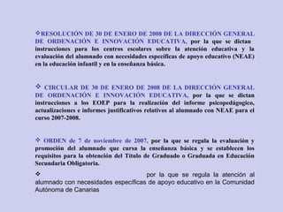 RESOLUCIÓN DE 30 DE ENERO DE 2008 DE LA DIRECCIÓN GENERAL
DE ORDENACIÓN E INNOVACIÓN EDUCATIVA, por la que se dictan
instrucciones para los centros escolares sobre la atención educativa y la
evaluación del alumnado con necesidades específicas de apoyo educativo (NEAE)
en la educación infantil y en la enseñanza básica.
 CIRCULAR DE 30 DE ENERO DE 2008 DE LA DIRECCIÓN GENERAL
DE ORDENACIÓN E INNOVACIÓN EDUCATIVA, por la que se dictan
instrucciones a los EOEP para la realización del informe psicopedágogico,
actualizaciones e informes justificativos relativos al alumnado con NEAE para el
curso 2007-2008.
 ORDEN de 7 de noviembre de 2007, por la que se regula la evaluación y
promoción del alumnado que cursa la enseñanza básica y se establecen los
requisitos para la obtención del Título de Graduado o Graduada en Educación
Secundaria Obligatoria.
ORDEN de 13 de diciembre de 2010, por la que se regula la atención al
alumnado con necesidades específicas de apoyo educativo en la Comunidad
Autónoma de Canarias
 