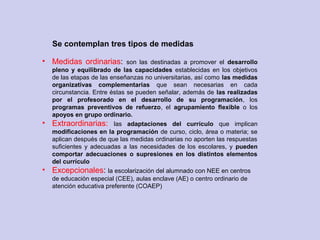 • Medidas ordinarias: son las destinadas a promover el desarrollo
pleno y equilibrado de las capacidades establecidas en los objetivos
de las etapas de las enseñanzas no universitarias, así como las medidas
organizativas complementarias que sean necesarias en cada
circunstancia. Entre éstas se pueden señalar, además de las realizadas
por el profesorado en el desarrollo de su programación, los
programas preventivos de refuerzo, el agrupamiento flexible o los
apoyos en grupo ordinario.
• Extraordinarias: las adaptaciones del currículo que implican
modificaciones en la programación de curso, ciclo, área o materia; se
aplican después de que las medidas ordinarias no aporten las respuestas
suficientes y adecuadas a las necesidades de los escolares, y pueden
comportar adecuaciones o supresiones en los distintos elementos
del currículo
• Excepcionales: la escolarización del alumnado con NEE en centros
de educación especial (CEE), aulas enclave (AE) o centro ordinario de
atención educativa preferente (COAEP)
Se contemplan tres tipos de medidas
 