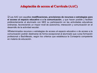  Las AAC son aquellas modificaciones, provisiones de recursos o estrategias para
el acceso al espacio educativo o a la comunicación, y que hacen posible y facilitan
preferentemente al alumnado con NEE su participación en las actividades educativas
ordinarias, favoreciendo un mayor nivel de autonomía, interacción y comunicación en el
desarrollo de la actividad escolar.
Determinados recursos o estrategias de acceso al espacio educativo o de acceso a la
comunicación podrán destinarse de forma excepcional al alumnado que cursa formación
profesional o Bachillerato, según los criterios que establezca la Consejería competente
en materia de educación.
Adaptación de acceso al Currículo (AAC)Adaptación de acceso al Currículo (AAC)
 