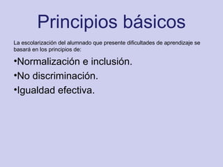 Principios básicos
La escolarización del alumnado que presente dificultades de aprendizaje se
basará en los principios de:
•Normalización e inclusión.
•No discriminación.
•Igualdad efectiva.
 