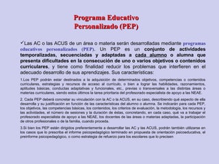 Programa EducativoPrograma Educativo
Personalizado (PEP)Personalizado (PEP)
Las AC o las ACUS de un área o materia serán desarrolladas mediante programas
educativos personalizados (PEP). Un PEP es un conjunto de actividades
temporalizadas, secuenciadas y adaptadas a cada alumno o alumna que
presenta dificultades en la consecución de uno o varios objetivos o contenidos
curriculares, y tiene como finalidad reducir los problemas que interfieren en el
adecuado desarrollo de sus aprendizajes. Sus características:
1.Los PEP podrán estar destinados a la adquisición de determinados objetivos, competencias o contenidos
curriculares, estrategias y recursos de acceso al currículo, o bien a lograr las habilidades, razonamientos,
aptitudes básicas, conductas adaptativas y funcionales, etc., previas o transversales a las distintas áreas o
materias curriculares, siendo estos últimos la tarea prioritaria del profesorado especialista de apoyo a las NEAE.
2. Cada PEP deberá concretar su vinculación con la AC o la ACUS, en su caso, describiendo qué aspecto de ella
desarrolla y su justificación en función de las características del alumno o alumna. Se indicarán para cada PEP,
los objetivos, las competencias básicas, los contenidos, los criterios de evaluación, la metodología, los recursos y
las actividades, el número de sesiones y la duración de éstas, concretando, en cada caso, qué va a trabajar el
profesorado especialista de apoyo a las NEAE, los docentes de las áreas o materias adaptadas, la participación
de otros profesionales o de la familia, cuando proceda.
3.Si bien los PEP están dirigidos preferentemente a desarrollar las AC y las ACUS, podrán también utilizarse en
los casos que lo prescriba el informe psicopedagógico terminado en propuesta de orientación psicoeducativa, el
preinforme psicopedagógico, o como estrategia de refuerzo para los escolares que lo precisen
 