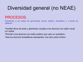 Diversidad general (no NEAE)
PROCESOS.
Atendiendo a los estilos de aprendizaje (visual, auditivo, kinestético o a través de
palabras
•Facilitar libros de texto y elementos visuales a los alumnos con estilo visual
y/o verbal
•Permitir a los alumnos con estilo auditivo que usen un audiolibro.
•Que los alumnos kinestéticos representen una obra sobre el libro.
 