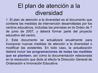 El plan de atención a la
diversidad
1. El plan de atención a la diversidad es el documento que
contiene las medidas de intervención desarrolladas por los
centros educativos, incluidas las previstas en la Orden de 7
de junio de 2007, y deberá formar parte del proyecto
educativo del centro.
2. Este documento se actualizará anualmente para
incorporar nuevas medidas de atención a la diversidad o
modificar las existentes. En todo caso, la actualización
deberá incluir las programaciones de todas las medidas
que se planteen, así como la documentación relacionada
en la resolución que dicte al efecto la Dirección General de
Ordenación e Innovación Educativa.
 