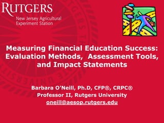 Measuring Financial Education Success:
Evaluation Methods, Assessment Tools,
        and Impact Statements


      Barbara O’Neill, Ph.D, CFP®, CRPC®
        Professor II, Rutgers University
           oneill@aesop.rutgers.edu
 