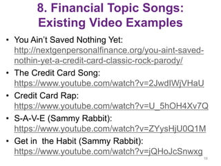 8. Financial Topic Songs:
Existing Video Examples
• You Ain’t Saved Nothing Yet:
http://nextgenpersonalfinance.org/you-aint-saved-
nothin-yet-a-credit-card-classic-rock-parody/
• The Credit Card Song:
https://www.youtube.com/watch?v=2JwdIWjVHaU
• Credit Card Rap:
https://www.youtube.com/watch?v=U_5hOH4Xv7Q
• S-A-V-E (Sammy Rabbit):
https://www.youtube.com/watch?v=ZYysHjU0Q1M
• Get in the Habit (Sammy Rabbit):
https://www.youtube.com/watch?v=jQHoJcSnwxg
16
 