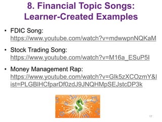 8. Financial Topic Songs:
Learner-Created Examples
• FDIC Song:
https://www.youtube.com/watch?v=mdwwpnNQKaM
• Stock Trading Song:
https://www.youtube.com/watch?v=M16a_ESuP5I
• Money Management Rap:
https://www.youtube.com/watch?v=Glk5zXCOzmY&l
ist=PLGBlHCfparDf0zdJ9JNQHMpSEJstcDP3k
17
 