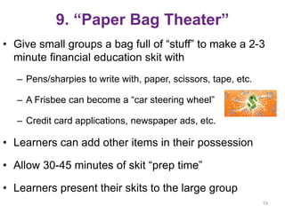 9. “Paper Bag Theater”
• Give small groups a bag full of “stuff” to make a 2-3
minute financial education skit with
– Pens/sharpies to write with, paper, scissors, tape, etc.
– A Frisbee can become a “car steering wheel”
– Credit card applications, newspaper ads, etc.
• Learners can add other items in their possession
• Allow 30-45 minutes of skit “prep time”
• Learners present their skits to the large group
19
 